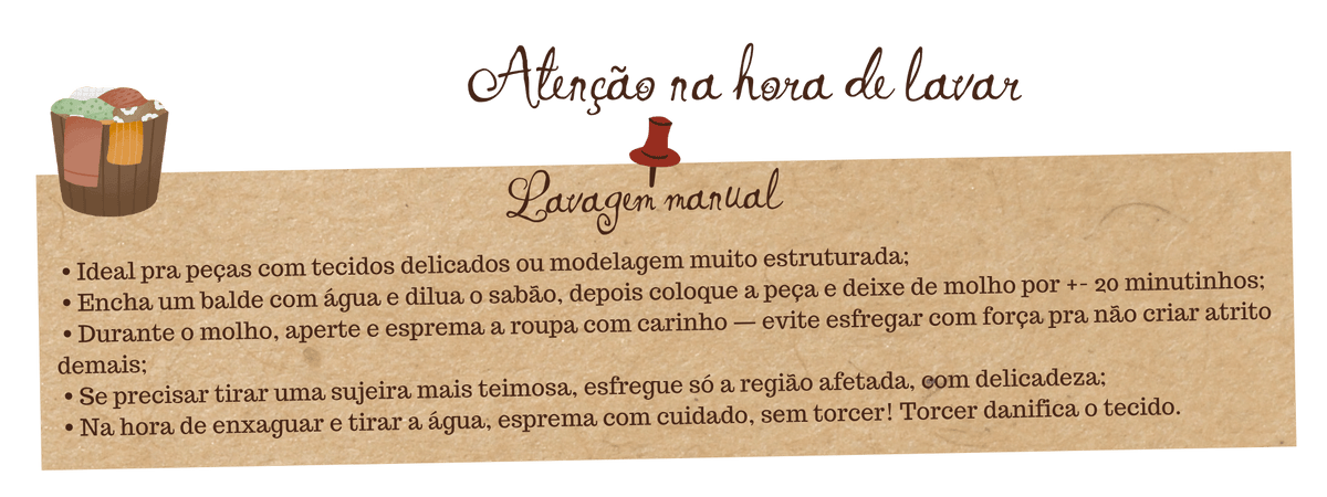 Guia de cuidados Fuá - Lavagem manual: ideal para tecidos delicados, deixar de molho 20 minutos em água com sabão, esfregar com cuidado, espremer sem torcer